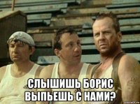  слышишь борис выпьешь с нами?