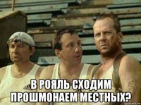  в рояль сходим прошмонаем местных?