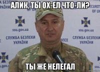 алик, ты ох-ел что-ли? ты же нелегал