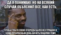 да я понимаю, но на всякий случай объяснил всё, как есть, чтобы тебе в свою очередь было не страшно в один прекрасный день начать пошлую тему