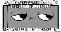 самый уравновешанный милый и спокойный человек это я потому что у меня голос как у него