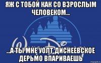 яж с тобой как со взрослым человеком... ...а ты мне уолт диснеевское дерьмо впариваешь