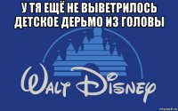 у тя ещё не выветрилось детское дерьмо из головы 