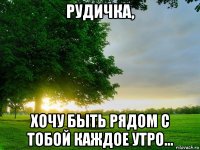 рудичка, хочу быть рядом с тобой каждое утро...