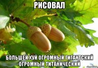 рисовал большей хуй огромный гигантский огромный титанический