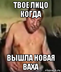 твое лицо когда вышла новая ваха