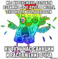 мы интенсивно долбили взаимно друг друга в жеппу, охотно приторговывали ну тут у нас санкции и растяжение очка