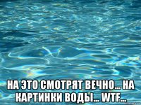  на это смотрят вечно... на картинки воды... wtf...