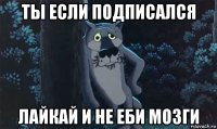 ты если подписался лайкай и не еби мозги