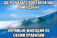 да, я оказался не такой как вам удобно упрямый ,живущий по своим правилам