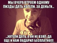 мы вчера втроем одному пизды дать хотели, за деньги... ...хотели дать, а он не взял, да еще и нам подарил бесплатно!!!