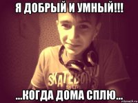 я добрый и умный!!! ...когда дома сплю...