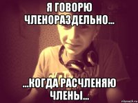 я говорю членораздельно... ...когда расчленяю члены...