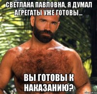 светлана павловна, я думал агрегаты уже готовы... вы готовы к наказанию?
