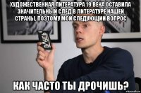 художественная литература 19 века оставила значительный след в литературе нашей страны, поэтому мой следующий вопрос как часто ты дрочишь?