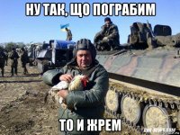 ну так, що пограбим то и жрем