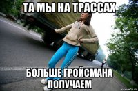 та мы на трассах больше гройсмана получаем