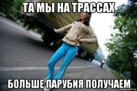 та мы на трассах больше парубия получаем