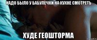 надо было у бабулечки на кухне смотреть худе геошторма