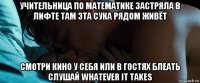 учительница по математике застряла в лифте там эта сука рядом живёт смотри кино у себя или в гостях блеать слушай whatever it takes