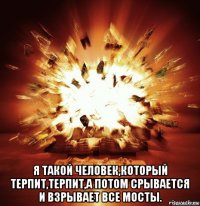  я такой человек,который терпит,терпит,а потом срывается и взрывает все мосты.