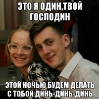 это я один,твой господин этой ночью будем делать с тобой динь-динь-динь