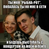 ты моя "рыбка-рот", попалась ты ко мне в сети и будешь выступать с концертом на моей флейте