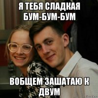 я тебя сладкая бум-бум-бум вобщем зашатаю к двум