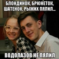 блондинок, брюнеток, шатенок, рыжих пялил... водолазов не пялил