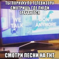ты порнуху по телевизору смотришь где люди трахаются смотри песни на тнт