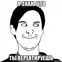 я знаю что ты repeatируешь
