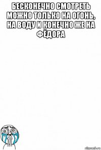 бесконечно смотреть можно только на огонь, на воду и конечно же на фёдора 