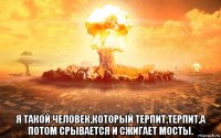  я такой человек,который терпит,терпит,а потом срывается и сжигает мосты.