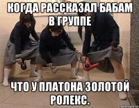 когда рассказал бабам в группе что у платона золотой ролекс.