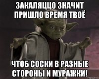 закаляццо значит пришло время твоё чтоб соски в разные стороны и муражки!