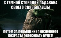 с темной стороной падавана своего связываешь! потом за повышение пенсионного возраста голосовать будет!