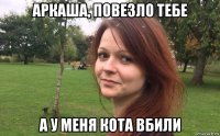 аркаша, повезло тебе а у меня кота вбили