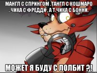 мангл с спрингом .тангл с кошмаро . чика с фредди , а т.чика с бонни. может я буду с лолбит ?!