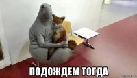  подождем тогда