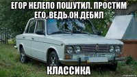 егор нелепо пошутил. простим его, ведь он дебил классика