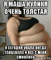 я маша куликя очень толстая я сегодня упала когда танцевала и все с меня смиялись