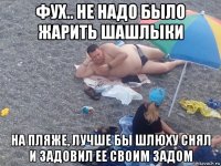 фух.. не надо было жарить шашлыки на пляже, лучше бы шлюху снял и задовил ее своим задом