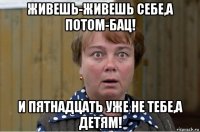 живешь-живешь себе,а потом-бац! и пятнадцать уже не тебе,а детям!