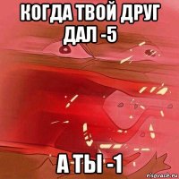 когда твой друг дал -5 а ты -1