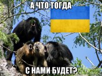 а что тогда с нами будет?