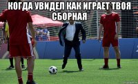 когда увидел как играет твоя сборная 