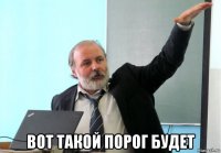  вот такой порог будет