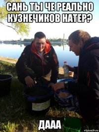 сань ты че реально кузнечиков натер? дааа