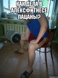 как дела в алексфитнесе пацаны? 