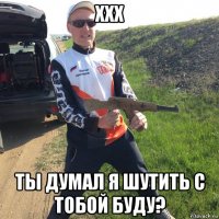 xxx ты думал я шутить с тобой буду?